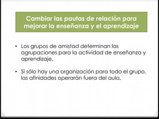 Cambiar las pautas de relación para
mejorar la enseñanza y el aprendizaje
• Los grupos de amistad determinan las
agrupaciones para la actividad de enseñanza y
aprendizaje.
• Si sólo hay una organización para todo el grupo,
las afinidades operarán fuera del aula.

 