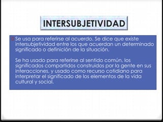 INTERSUBJETIVIDAD
0 Se usa para referirse al acuerdo. Se dice que existe

intersubjetividad entre los que acuerdan un determinado
significado o definición de la situación.
Se ha usado para referirse al sentido común, los
significados compartidos construidos por la gente en sus
interacciones, y usado como recurso cotidiano para
interpretar el significado de los elementos de la vida
cultural y social.

 