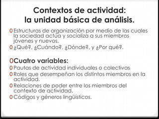 Contextos de actividad:
la unidad básica de análisis.
0 Estructuras de organización por medio de las cuales

la sociedad actúa y socializa a sus miembros
jóvenes y nuevos.
0 ¿Qué?, ¿Cuándo?, ¿Dónde?, y ¿Por qué?.

0Cuatro variables:

0 Pautas de actividad individuales o colectivas
0 Roles que desempeñan los distintos miembros en la

actividad.
0 Relaciones de poder entre los miembros del
contexto de actividad.
0 Códigos y géneros lingüísticos.

 