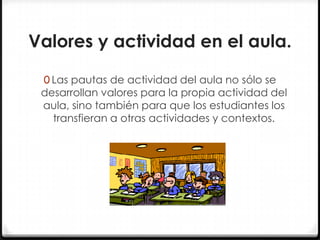 Valores y actividad en el aula.
0 Las pautas de actividad del aula no sólo se

desarrollan valores para la propia actividad del
aula, sino también para que los estudiantes los
transfieran a otras actividades y contextos.

 