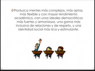0 Produzca mentes más complejas, más aptas,

más flexible y con mayor rendimiento
académico, con unos ideales democráticos
más fuertes y armoniosos, una gama más
inclusiva de relaciones y de respeto, y una
identidad social más rica y estimulante.

 