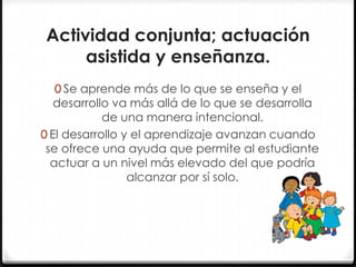 Actividad conjunta; actuación
asistida y enseñanza.
0 Se aprende más de lo que se enseña y el

desarrollo va más allá de lo que se desarrolla
de una manera intencional.
0 El desarrollo y el aprendizaje avanzan cuando
se ofrece una ayuda que permite al estudiante
actuar a un nivel más elevado del que podría
alcanzar por sí solo.

 