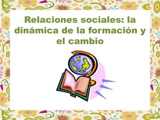 Relaciones sociales: la
dinámica de la formación y
el cambio
 