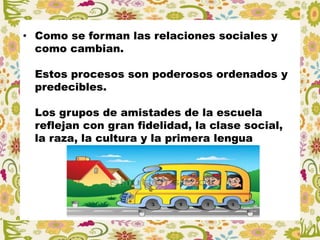 • Como se forman las relaciones sociales y
como cambian.
Estos procesos son poderosos ordenados y
predecibles.
Los grupos de amistades de la escuela
reflejan con gran fidelidad, la clase social,
la raza, la cultura y la primera lengua
 