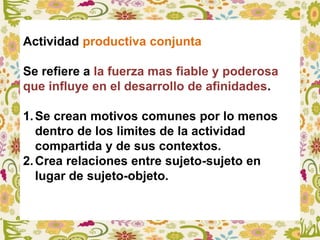 Actividad productiva conjunta
Se refiere a la fuerza mas fiable y poderosa
que influye en el desarrollo de afinidades.
1.Se crean motivos comunes por lo menos
dentro de los limites de la actividad
compartida y de sus contextos.
2.Crea relaciones entre sujeto-sujeto en
lugar de sujeto-objeto.
 