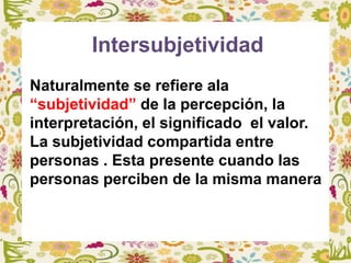 Intersubjetividad
Naturalmente se refiere ala
“subjetividad” de la percepción, la
interpretación, el significado el valor.
La subjetividad compartida entre
personas . Esta presente cuando las
personas perciben de la misma manera
 