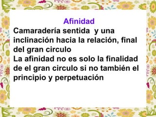Afinidad
Camaradería sentida y una
inclinación hacia la relación, final
del gran circulo
La afinidad no es solo la finalidad
de el gran circulo si no también el
principio y perpetuación
 