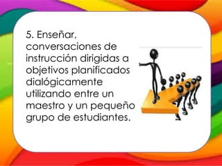 5. Enseñar,
conversaciones de
instrucción dirigidas a
objetivos planificados
dialógicamente
utilizando entre un
maestro y un pequeño
grupo de estudiantes.
 