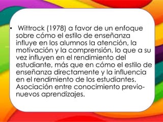 • Wittrock (1978) a favor de un enfoque
sobre cómo el estilo de enseñanza
influye en los alumnos la atención, la
motivación y la comprensión, lo que a su
vez influyen en el rendimiento del
estudiante, más que en cómo el estilo de
enseñanza directamente y la influencia
en el rendimiento de los estudiantes.
Asociación entre conocimiento previo-
nuevos aprendizajes.
 