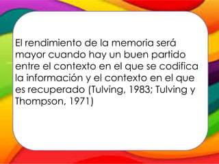 El rendimiento de la memoria será
mayor cuando hay un buen partido
entre el contexto en el que se codifica
la información y el contexto en el que
es recuperado (Tulving, 1983; Tulving y
Thompson, 1971)
 