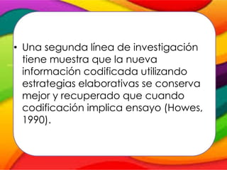 • Una segunda línea de investigación
tiene muestra que la nueva
información codificada utilizando
estrategias elaborativas se conserva
mejor y recuperado que cuando
codificación implica ensayo (Howes,
1990).
 