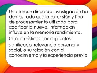Una tercera línea de investigación ha
demostrado que la extensión y tipo
de procesamiento utilizado para
codificar la nueva. información
influye en la memoria rendimiento.
Características conceptuales :
significado, relevancia personal y
social, o su relación con el
conocimiento y la experiencia previa
 