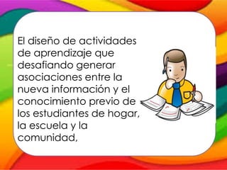 El papel del profesor consiste
en:
El diseño de actividades
de aprendizaje que
desafiando generar
asociaciones entre la
nueva información y el
conocimiento previo de
los estudiantes de hogar,
la escuela y la
comunidad,
 