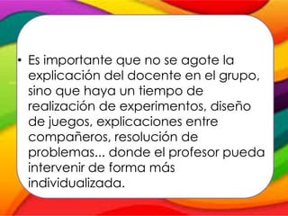 • Es importante que no se agote la
explicación del docente en el grupo,
sino que haya un tiempo de
realización de experimentos, diseño
de juegos, explicaciones entre
compañeros, resolución de
problemas... donde el profesor pueda
intervenir de forma más
individualizada.
 