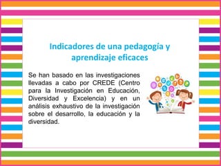 Indicadores de una pedagogía y
aprendizaje eficaces
Se han basado en las investigaciones
llevadas a cabo por CREDE (Centro
para la Investigación en Educación,
Diversidad y Excelencia) y en un
análisis exhaustivo de la investigación
sobre el desarrollo, la educación y la
diversidad.
 
