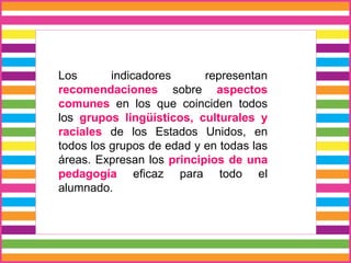Los indicadores representan
recomendaciones sobre aspectos
comunes en los que coinciden todos
los grupos lingüísticos, culturales y
raciales de los Estados Unidos, en
todos los grupos de edad y en todas las
áreas. Expresan los principios de una
pedagogía eficaz para todo el
alumnado.
 