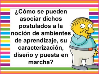 ¿Cómo se pueden
asociar dichos
postulados a la
noción de ambientes
de aprendizaje, su
caracterización,
diseño y puesta en
marcha?
 