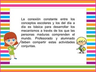 La conexión constante entre los
conceptos escolares y los del día a
día es básica para desarrollar los
mecanismos a través de los que las
personas maduras comprenden el
mundo. Profesorado y alumnado
deben compartir estas actividades
conjuntas.
 