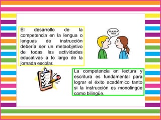 El desarrollo de la
competencia en la lengua o
lenguas de instrucción
debería ser un metaobjetivo
de todas las actividades
educativas a lo largo de la
jornada escolar.
La competencia en lectura y
escritura es fundamental para
lograr el éxito académico tanto
si la instrucción es monolingüe
como bilingüe.
 