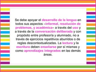 Se debe apoyar el desarrollo de la lengua en
todos sus aspectos –informal, resolución de
problemas, y académica– a través del uso y
a través de la conversación deliberada y con
propósito entre profesor/a y alumnado, no a
través de ejercicios repetitivos aburridos o de
reglas descontextualizadas. La lectura y la
escritura deben enseñarse por sí mismas y
como aprendizajes integrados en las demás
áreas.
 