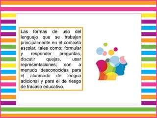 Las formas de uso del
lenguaje que se trabajan
principalmente en el contexto
escolar, tales como: formular
y responder preguntas,
discutir quejas, usar
representaciones; son a
menudo desconocidas para
el alumnado de lengua
adicional y para el de riesgo
de fracaso educativo.
 