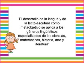“El desarrollo de la lengua y de
la lecto-escritura como
metaobjetivo se aplica a los
géneros lingüísticos
especializados de las ciencias,
matemáticas, historia, arte y
literatura”
 