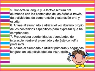 5. Conecta la lengua y la lecto-escritura del
alumnado con los contenidos de las áreas a través
de actividades de comprensión y expresión oral y
escrita.
6. Anima al alumnado a utilizar el vocabulario propio
de los contenidos específicos para expresar que ha
comprendido.
7. Proporciona oportunidades abundantes de
interacción entre el alumnado y de éste con el/la
profesor/a.
8. Anima al alumnado a utilizar primeras y segundas
lenguas en las actividades de instrucción.
 