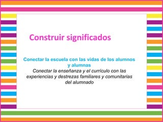 Construir significados
Conectar la escuela con las vidas de los alumnos
y alumnas
Conectar la enseñanza y el currículo con las
experiencias y destrezas familiares y comunitarias
del alumnado
 