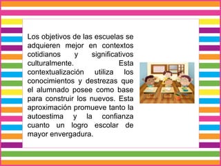 Los objetivos de las escuelas se
adquieren mejor en contextos
cotidianos y significativos
culturalmente. Esta
contextualización utiliza los
conocimientos y destrezas que
el alumnado posee como base
para construir los nuevos. Esta
aproximación promueve tanto la
autoestima y la confianza
cuanto un logro escolar de
mayor envergadura.
 