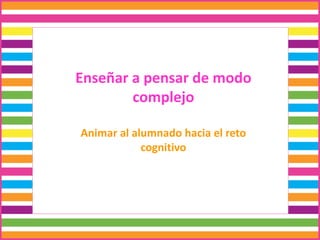 Enseñar a pensar de modo
complejo
Animar al alumnado hacia el reto
cognitivo
 