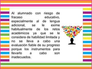 Al alumnado con riesgo de
fracaso educativo,
especialmente al de lengua
adicional, se le exime
habitualmente de los retos
académicos ya que se le
considera de habilidad limitada y
no se lleva a cabo una
evaluación fiable de su progreso
porque los instrumentos para
llevarlo a cabo son
inadecuados.
 