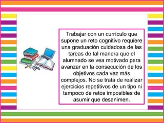 Trabajar con un currículo que
supone un reto cognitivo requiere
una graduación cuidadosa de las
tareas de tal manera que el
alumnado se vea motivado para
avanzar en la consecución de los
objetivos cada vez más
complejos. No se trata de realizar
ejercicios repetitivos de un tipo ni
tampoco de retos imposibles de
asumir que desanimen.
 