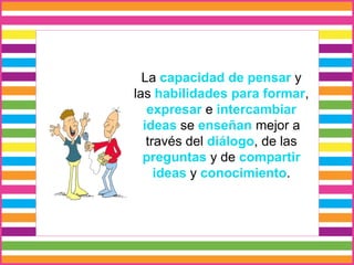 La capacidad de pensar y
las habilidades para formar,
expresar e intercambiar
ideas se enseñan mejor a
través del diálogo, de las
preguntas y de compartir
ideas y conocimiento.
 