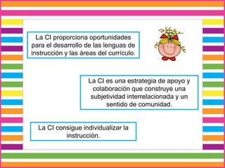 La CI consigue individualizar la
instrucción.
La CI es una estrategia de apoyo y
colaboración que construye una
subjetividad interrelacionada y un
sentido de comunidad.
La CI proporciona oportunidades
para el desarrollo de las lenguas de
instrucción y las áreas del currículo.
 