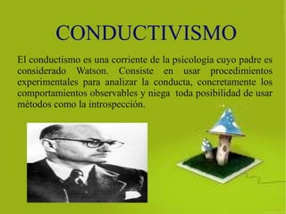 CONDUCTIVISMO
El conductismo es una corriente de la psicología cuyo padre es
considerado Watson. Consiste en usar procedimientos
experimentales para analizar la conducta, concretamente los
comportamientos observables y niega toda posibilidad de usar
métodos como la introspección.
 