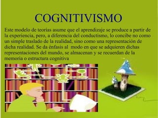 COGNITIVISMO
Este modelo de teorías asume que el aprendizaje se produce a partir de
la experiencia, pero, a diferencia del conductismo, lo concibe no como
un simple traslado de la realidad, sino como una representación de
dicha realidad. Se da énfasis al modo en que se adquieren dichas
representaciones del mundo, se almacenan y se recuerdan de la
memoria o estructura cognitiva
 