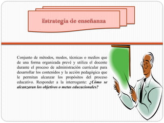 Conjunto de métodos, modos, técnicas o medios que
de una forma organizada prevé y utiliza el docente
durante el proceso de administración curricular para
desarrollar los contenidos y la acción pedagógica que
le permitan alcanzar los propósitos del proceso
educativo. Responder a la interrogante: ¿Cómo se
alcanzaran los objetivos o metas educacionales?
 