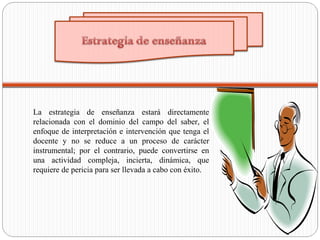 La estrategia de enseñanza estará directamente
relacionada con el dominio del campo del saber, el
enfoque de interpretación e intervención que tenga el
docente y no se reduce a un proceso de carácter
instrumental; por el contrario, puede convertirse en
una actividad compleja, incierta, dinámica, que
requiere de pericia para ser llevada a cabo con éxito.
 