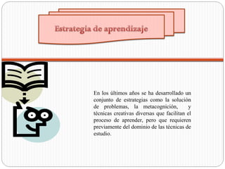 En los últimos años se ha desarrollado un
conjunto de estrategias como la solución
de problemas, la metacognición, y
técnicas creativas diversas que facilitan el
proceso de aprender, pero que requieren
previamente del dominio de las técnicas de
estudio.
 