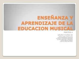 ENSEÑANZA Y
APRENDIZAJE DE LA
EDUCACION MUSICAL
PRACTICA 4
GRUPO 9 CURSO-3D
MARIA ISABEL BRAVO RUIZ
DAVID HERNANDEZ MORALES
ALFONSO CUADRADO MARTINEZ
ALVARO MARTINEZ CARRASCO
NOEMI MERLOS MUÑOZ
CARLOS PEÑA MARTINEZ

 