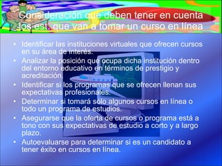 Consideración que deben tener en cuenta los est. que van a tomar un curso en línea Identificar las instituciones virtuales que ofrecen cursos en su área de interés. Analizar la posición que ocupa dicha institución dentro del entorno educativo en términos de prestigio y acreditación. Identificar si los programas que se ofrecen llenan sus expectativas profesionales. Determinar si tomará sólo algunos cursos en línea o todo un programa de estudios. Asegurarse que la oferta de cursos o programa está a tono con sus expectativas de estudio a corto y a largo plazo. Autoevaluarse para determinar si es un candidato a tener éxito en cursos en línea. 