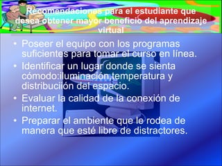 Recomendaciones para el estudiante que desea obtener mayor beneficio del aprendizaje virtual Poseer el equipo con los programas suficientes para tomar el curso en línea. Identificar un lugar donde se sienta cómodo:iluminación,temperatura y distribuciión del espacio. Evaluar la calidad de la conexión de internet. Preparar el ambiente que le rodea de manera que esté libre de distractores. 