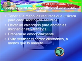 Recomendaciones para el estudiante que desea obtener mayor beneficio del aprendizaje virtual Tener a la mano los recursos que utilizará para cada sección de estudios. Llevar un calendario para anotar las asignaciones y trabajos. Prepararse emocionalmente. Evite verificar el correo electrónico, a menos que lo amerite. 