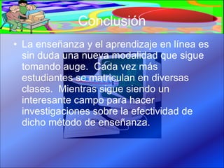 Conclusión La enseñanza y el aprendizaje en línea es sin duda una nueva modalidad que sigue tomando auge.  Cada vez más estudiantes se matriculan en diversas clases.  Mientras sigue siendo un interesante campo para hacer investigaciones sobre la efectividad de dicho método de enseñanza.  