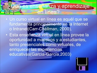 ¿Qué es enseñanza y aprendizaje en línea? Un curso virtual en línea es aquél que se fundamenta principalmente en la Internet o Intranet(Carr-Chellman, 2000). Esta enseñanza virtual en línea provee la oportunidad a maestros y a estudiantes, tanto presenciales como virtuales, de enriquecer las experiencias educativas(García-García,2003) 