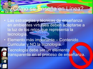 ¿Cómo se Enseña en Línea? Las estrategias y técnicas de enseñanza en ambientes virtuales deben adaptarse a la luz de los retos que representa la tecnología. Elemento más importante – Contenido Curricular y NO la tecnología. Tecnología debe ser un elemento transparente en el proceso de enseñanza. 