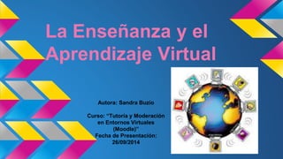 La Enseñanza y el
Aprendizaje Virtual
Autora: Sandra Buzio
Curso: “Tutoría y Moderación
en Entornos Virtuales
(Moodle)”
Fecha de Presentación:
26/09/2014
 