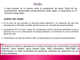 Intake 
A este proceso se lo conoce como la apropiación de datos. Parte de los 
conocimientos almacenados temporalmente puede llegar a incorporarse en la 
memoria a largo plazo. 
análisis del intake 
 En el curso de una actividad, el alumno/a presta atención a un fragmento del input que 
sobresale por su dificultad, novedad, alta frecuencia, etc., del resto del caudal lingüístico. 
 Comparación X-X. Es decir, realiza una comparación entre la estructura gramatical X que el 
alumno/a usa en sus producciones en lengua extranjera y la estructura X que el alumno/a 
extrae del input. 
 Interiorización. En caso de conflicto, X#X, se desencadena un proceso de reestructuración. 
Ell análisis de intake no garantiza por sí solo la formación de conocimiento gramatical 
implícito. Como señalan varios autores (Ellis, 1993; Pienemann, 1986,1989), la 
interiorización se halla constreñida por jerarquías evolutivas de adquisición de una 
lengua extranjera. 
 