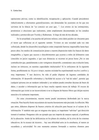 6 Carlos Saiz




operaciones previas, como su identificación, recuperación y aplicación. Cuando procedemos

inductivamente y efectuamos generalizaciones, son demasiadas las ocasiones en las que nos

servimos de la falacia de “yo conozco un caso que…”. Los errores en las estimaciones,

pronósticos o elecciones que realizamos, están ampliamente documentadas en los estudios

realizados y promovidos por Tversky y Kahneman, lo largo de más de tres décadas.

       En la actualidad, a las puertas del próximo milenio, estos datos pueden ser chocantes para

el lector que reflexione en el siguiente sentido: Vivimos en una sociedad cada vez más

sofisticada, donde los desarrollos tecnológicos están rompiendo barreras impensables hasta hace

pocos años; los medios de comunicación ponen a nuestra disposición todos los bancos de datos

imaginables, y logran que sucesos o descubrimientos que ocurren a miles de kilómetros sean

conocidos en pocos segundos, o que esas distancias se recorran en pocas horas ¿No es una

contradicción que, paralelamente a este vertiginoso desarrollo, constatemos una evolución lenta,

incluso un retroceso, en nuestras capacidades intelectuales? Si lo enfocamos de la siguiente

forma, posiblemente no. En poco tiempo, nuestra sociedad ha experimentado muchos cambios y

muy importantes. Y uno decisivo, ha sido el poder disponer de ingentes cantidades de

información. El desarrollo informático y facilidad de acceso a la “red de redes”, permite que

cualquier persona con un modesto ordenador y un módem pueda consultar decenas de bases de

datos, o acceder a información que no hace mucho suponía meses de trabajo. El exceso de

información que existe es un inconveniente si no se dispone de buenos filtros que dirijan nuestra

atención a lo realmente importante.
       En estas circunstancias, nuestra mente puede encontrarse desbordada por la nueva

situación. Para hacerle frente necesitamos de nuestra herramienta más preciada: la reflexión. Más

que antes, debemos disponer de buenos criterios de selección para bucear en el océano de la

información. Y también más que en ninguna otra época, es importante “adivinar” qué dirección

tomará el mañana. Pongamos sólo un ejemplo que nos importa de manera especial, el problema

de la educación. Amén de las deficiencias en los planes de estudios, de la crisis de los sistemas

educativos, de la escasez de recursos… hay una dificultad seria en la enseñanza, al menos en

secundaria y universidad. En este momento estamos formando a nuestros alumnos para
 