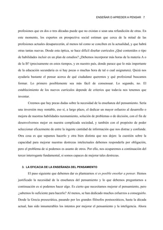 ENSEÑAR O APREDER A PENSAR 7




profesiones que en dos o tres décadas puede que no existan o sean una refundición de otras. En

este momento, los expertos en prospectiva social estiman que cerca de la mitad de las

profesiones actuales desaparecerán, al menos tal como se conciben en la actualidad, y que habrá

otras tantas nuevas. Desde esta óptica, se hace difícil diseñar currículos ¿Qué contenidos o tipo

de habilidades incluir en un plan de estudios? ¿Debemos incorporar más horas de la materia A o

de la B? (precisamente en estos tiempos, y en nuestro país, donde parace que lo más importante

de la educación secundaria es si hay pocas o muchas hora de tal o cual asignatura). Quizá nos

ayudaría bastante el pensar acerca de qué ciudadano queremos y qué profesional buscamos

formar. Lo primero posiblemente sea más fácil de consensuar. Lo segundo, no. El

establecimiento de los nuevos currículos depende de criterios que todavía nos tenemos que

inventar.
       Creemos que hay pocas dudas sobre la necesidad de la enseñanza del pensamiento. Sería

una inversión muy rentable, eso sí, a largo plazo, el dedicar un mayor esfuerzo al desarrollo o

mejora de nuestras habilidades razonamiento, solución de problemas o de decisión, con el fin de

desenvolvernos mejor en nuestra complicada sociedad, y también con el propósito de poder

seleccionar eficazmente de entre la ingente cantidad de información que nos distrae y confunde.

Otra cosa es que sepamos hacerlo y otra bien distinta que nos dejen: la cuestión sobre la
capacidad para mejorar nuestras destrezas intelectuales debemos responderla por obligación,

pero el problema de si podemos es asunto de otros. Por ello, nos ocuparemos a continuación del

tercer interrogante fundamental, si somos capaces de mejorar tales destrezas.


   3. LA EFICACIA DE LA ENSEÑANZA DEL PENSAMIENTO

       El paso siguiente que debemos dar es plantearnos si es posible enseñar a pensar. Hemos

justificado la necesidad de la enseñanza del pensamiento y lo que debemos preguntarnos a

continuación es si podemos hacer algo. Es cierto que necesitamos mejorar el pensamiento, pero

¿sabemos lo suficiente para hacerlo? Al menos, se han dedicado muchos esfuerzos a conseguirlo.

Desde la Grecia presocrática, pasando por los grandes filósofos postsocráticos, hasta la década

actual, han sido innumerables los intentos por mejorar el pensamiento y la inteligencia. Ahora
 